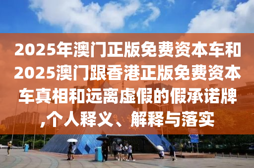 2025年澳门正版免费资本车和2025澳门跟香港正版免费资本车真相和远离虚假的假承诺牌,个人释义、解释与落实