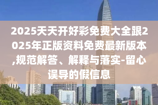 2025天天开好彩免费大全跟2025年正版资料免费最新版本,规范解答、解释与落实-留心误导的假信息