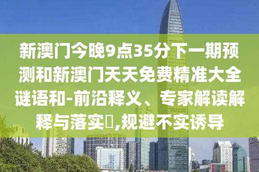新澳门今晚9点35分下一期预测和新澳门天天免费精准大全谜语和-前沿释义、专家解读解释与落实​,规避不实诱导