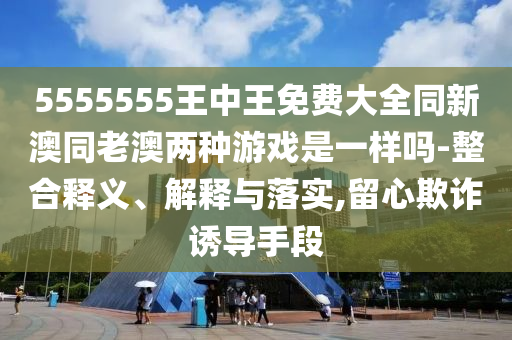 5555555王中王免费大全同新澳同老澳两种游戏是一样吗-整合释义、解释与落实,留心欺诈诱导手段
