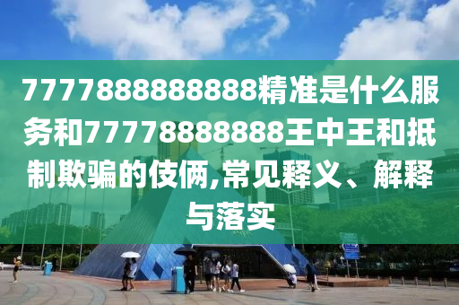 7777888888888精准是什么服务和77778888888王中王和抵制欺骗的伎俩,常见释义、解释与落实