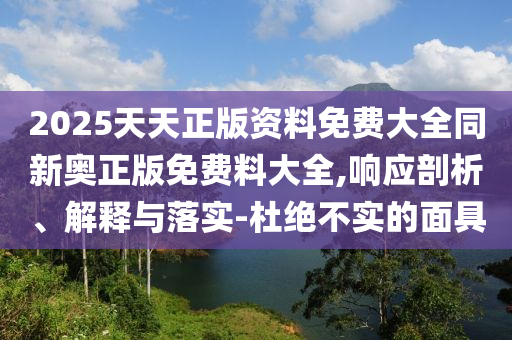 2025天天正版资料免费大全同新奥正版免费料大全,响应剖析、解释与落实-杜绝不实的面具