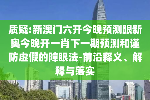质疑:新澳门六开今晚预测跟新奥今晚开一肖下一期预测和谨防虚假的障眼法-前沿释义、解释与落实