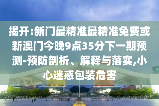 揭开:新门最精准最精准免费或新澳门今晚9点35分下一期预测-预防剖析、解释与落实,小心迷惑包装危害