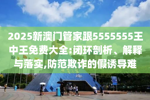 2025新澳门管家跟5555555王中王免费大全:闭环剖析、解释与落实,防范欺诈的假诱导难